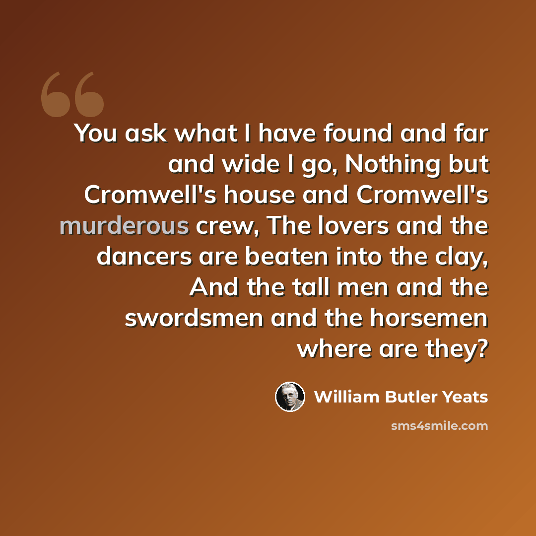 “You ask what I have found and far and wide I go, Nothing but Cromwell's house and Cromwell's murderous crew, The lovers and the dancers are beaten into the clay, And the tall men and the swordsmen and the horsemen where are they?” quote by William Butler Yeats