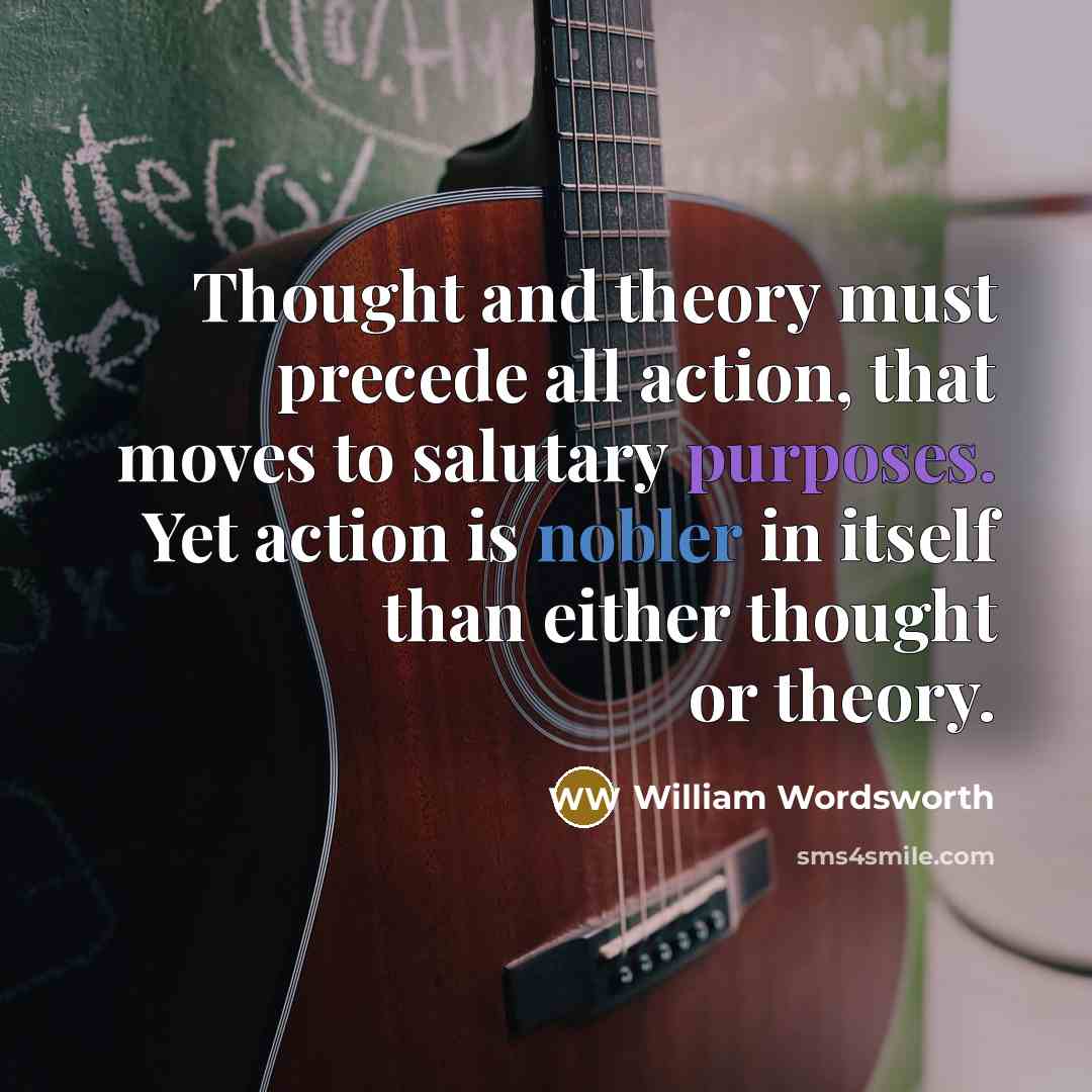 “Thought and theory must precede all action, that moves to salutary purposes. Yet action is nobler in itself than either thought or theory.” quote by William Wordsworth