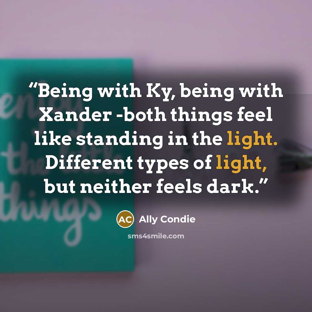 “Being with Ky, being with Xander -both things feel like standing in the light. Different types of light, but neither feels dark.” quote by Ally Condie
