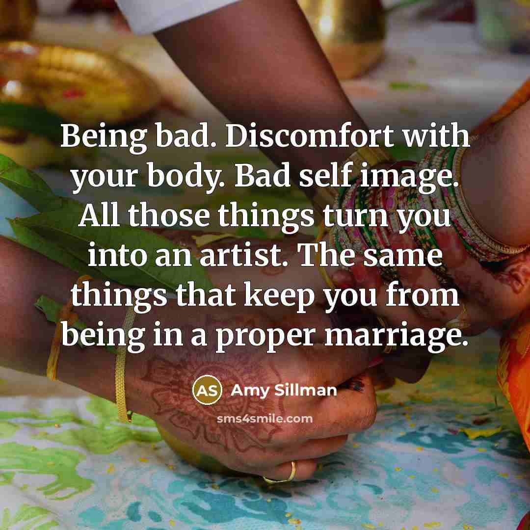 “Being bad. Discomfort with your body. Bad self image. All those things turn you into an artist. The same things that keep you from being in a proper marriage.” quote by Amy Sillman