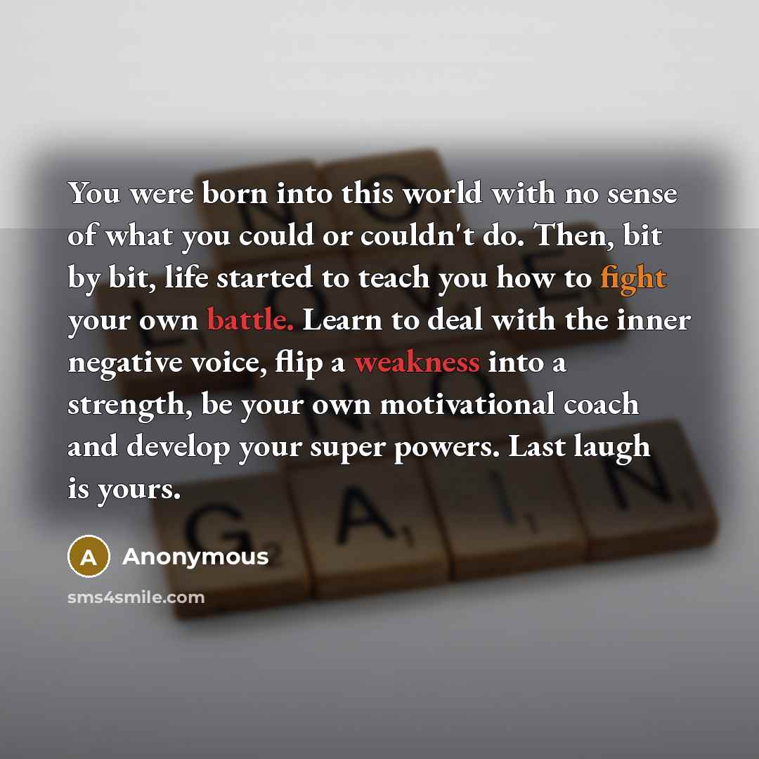 “You were born into this world with no sense of what you could or couldn't do. Then, bit by bit, life started to teach you how to fight your own battle. Learn to deal with the inner negative voice, flip a weakness into a strength, be your own motivational coach and develop your super powers. Last…” quote by Anonymous