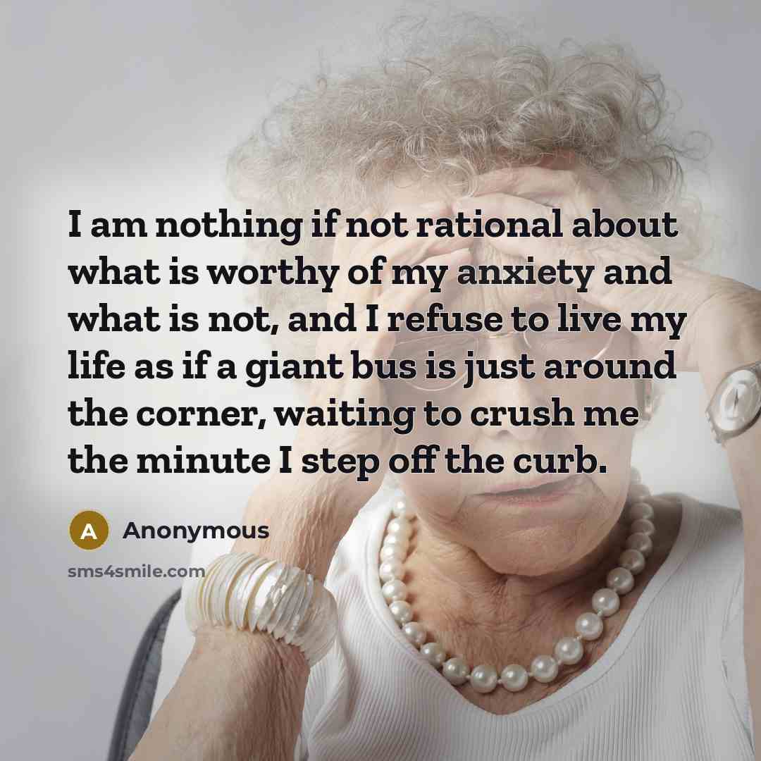 “I am nothing if not rational about what is worthy of my anxiety and what is not, and I refuse to live my life as if a giant bus is just around the corner, waiting to crush me the minute I step off the curb.” quote by Anonymous