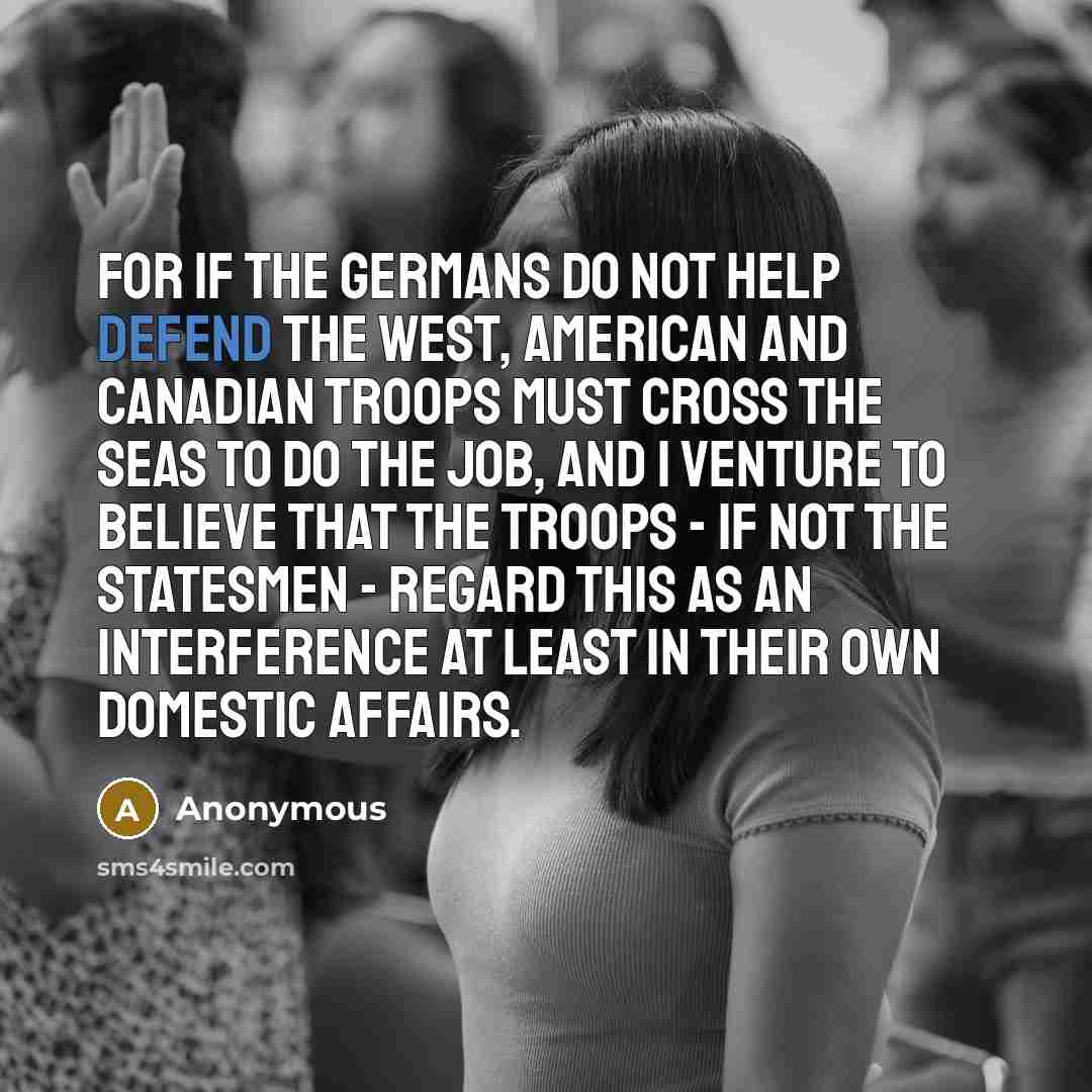 “For if the Germans do not help defend the West, American and Canadian troops must cross the seas to do the job, and I venture to believe that the troops - if not the statesmen - regard this as an interference at least in their own domestic affairs.” quote by Anonymous