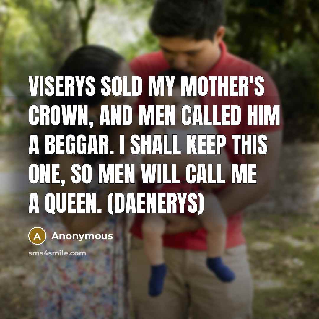 “Viserys sold my mother's crown, and men called him a beggar. I shall keep this one, so men will call me a queen. (Daenerys)” quote by Anonymous