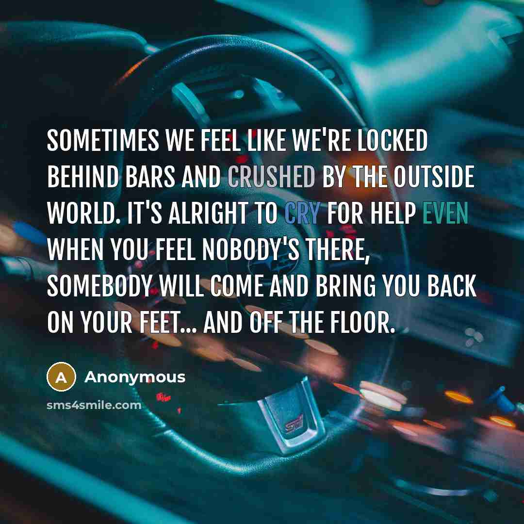 “Sometimes we feel like we're locked behind bars and crushed by the outside world. It's alright to cry for help even when you feel nobody's there, somebody will come and bring you back on your feet... and off the floor.” quote by Anonymous