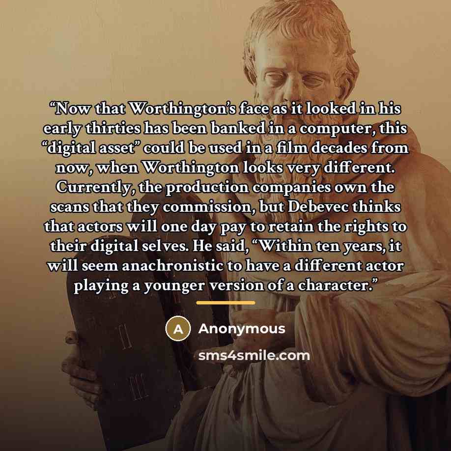 “Now that Worthington’s face as it looked in his early thirties has been banked in a computer, this “digital asset” could be used in a film decades from now, when Worthington looks very different. Currently, the production companies own the scans that they commission, but Debevec thinks that actors…” quote by Anonymous