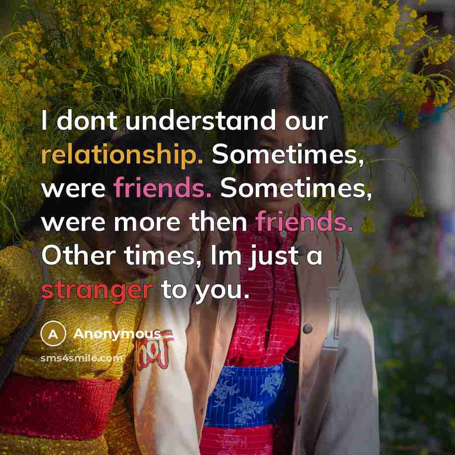 “I dont understand our relationship. Sometimes, were friends. Sometimes, were more then friends. Other times, Im just a stranger to you.” quote by Anonymous