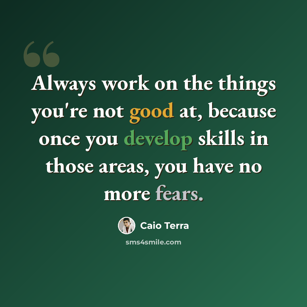 “Always work on the things you're not good at, because once you develop skills in those areas, you have no more fears.” quote by Caio Terra