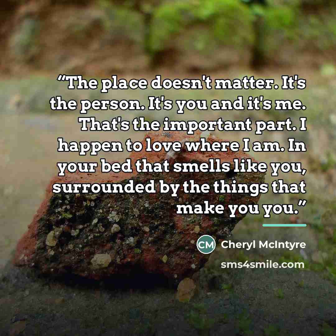 “The place doesn't matter. It's the person. It's you and it's me. That's the important part. I happen to love where I am. In your bed that smells like you, surrounded by the things that make you you.” quote by Cheryl McIntyre