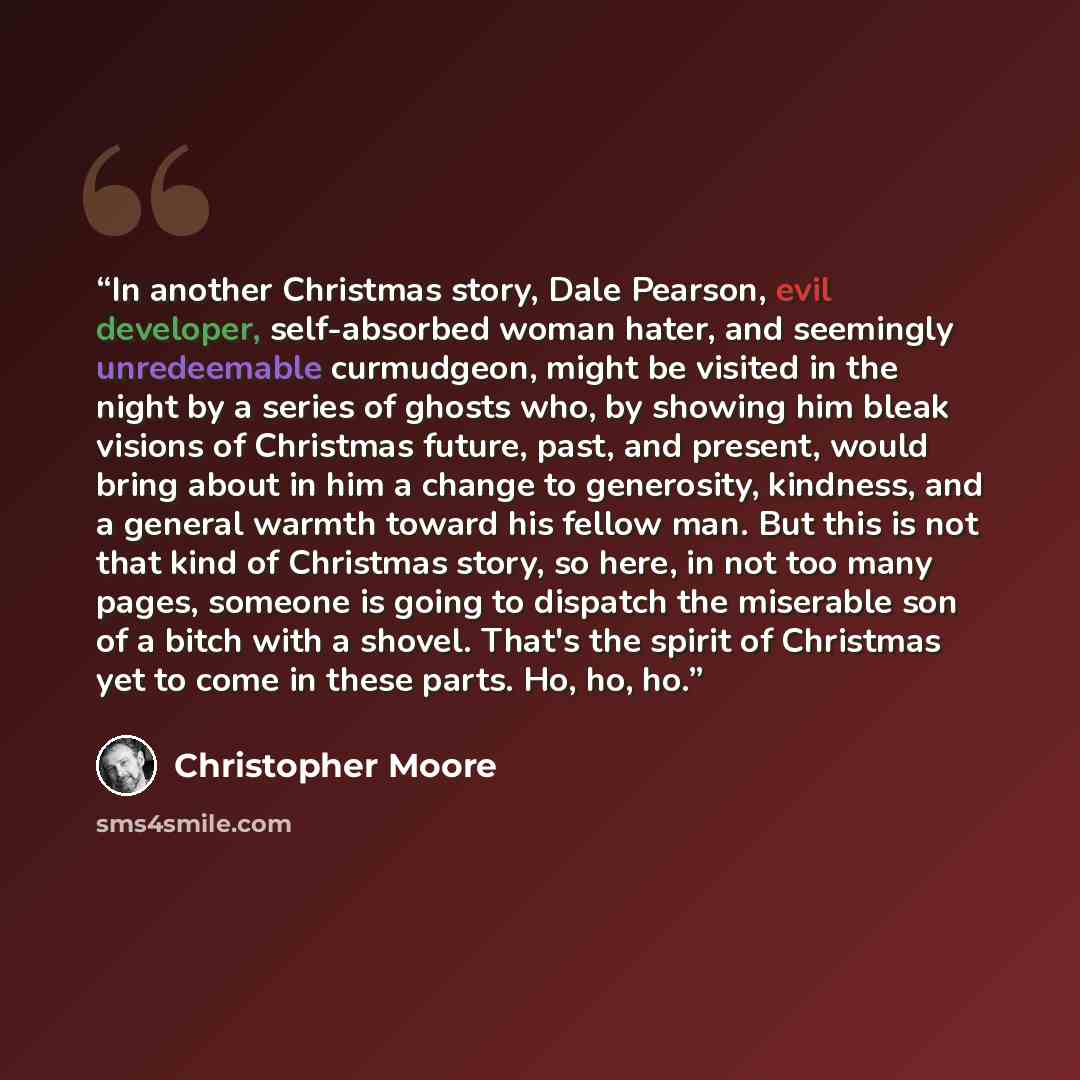 “In another Christmas story, Dale Pearson, evil developer, self-absorbed woman hater, and seemingly unredeemable curmudgeon, might be visited in the night by a series of ghosts who, by showing him bleak visions of Christmas future, past, and present, would bring about in him a change to generosity…” quote by Christopher Moore