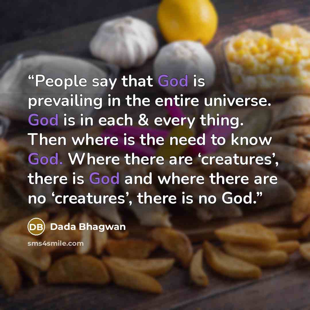 “People say that God is prevailing in the entire universe. God is in each & every thing. Then where is the need to know God. Where there are ‘creatures’, there is God and where there are no ‘creatures’, there is no God.” quote by Dada Bhagwan