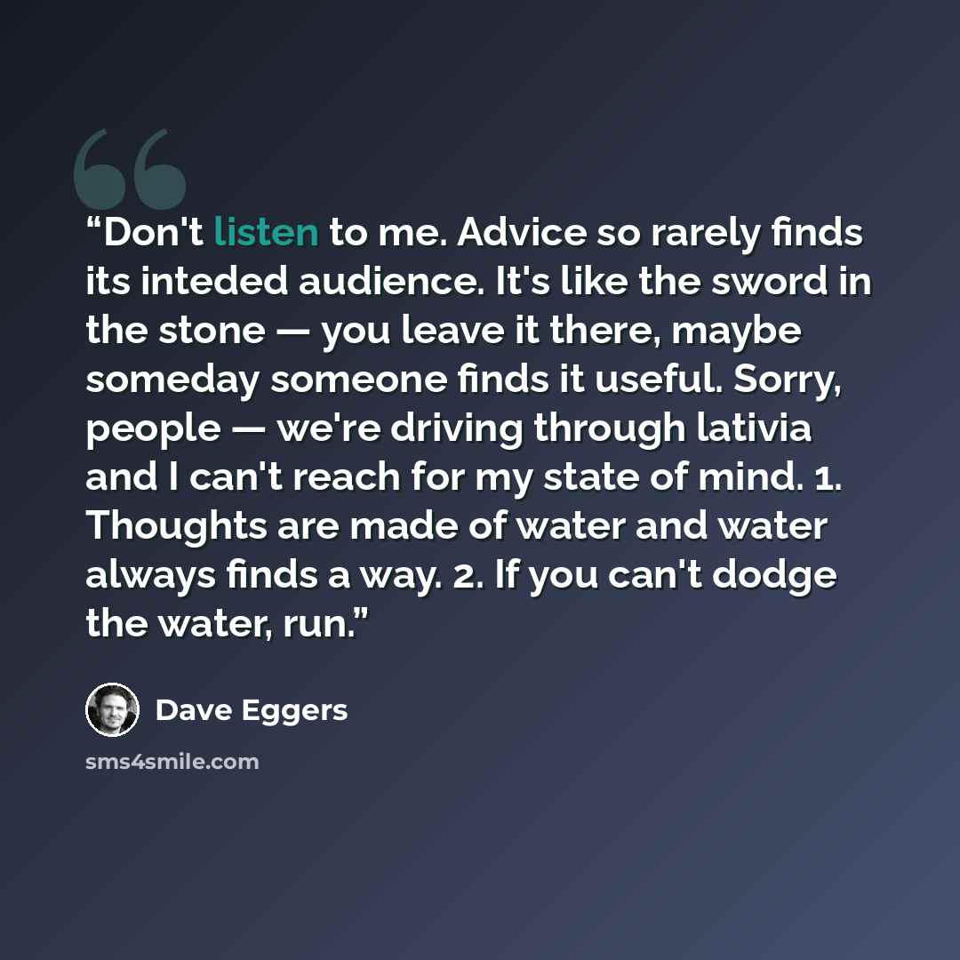 “Don't listen to me. Advice so rarely finds its inteded audience. It's like the sword in the stone — you leave it there, maybe someday someone finds it useful. Sorry, people — we're driving through lativia and I can't reach for my state of mind. 1. Thoughts are made of water and water always finds…” quote by Dave Eggers