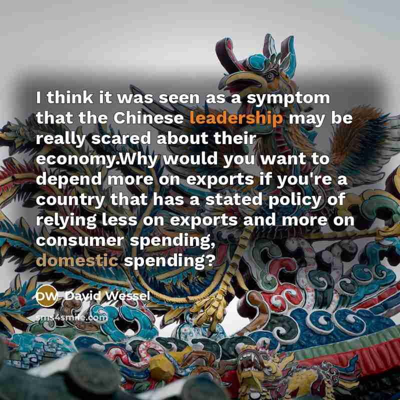 “I think it was seen as a symptom that the Chinese leadership may be really scared about their economy.Why would you want to depend more on exports if you're a country that has a stated policy of relying less on exports and more on consumer spending, domestic spending?” quote by David Wessel