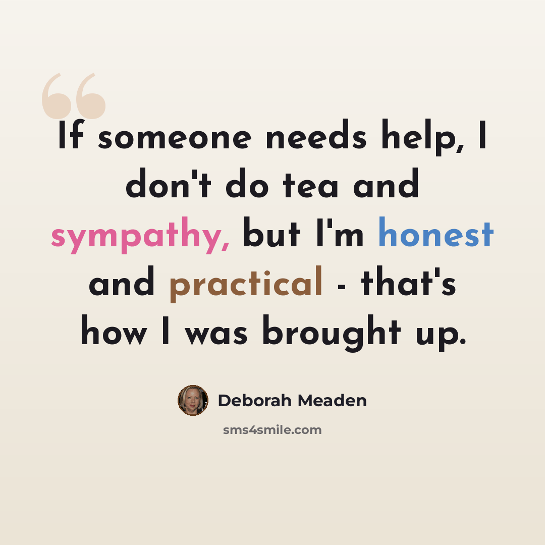 “If someone needs help, I don't do tea and sympathy, but I'm honest and practical - that's how I was brought up.” quote by Deborah Meaden