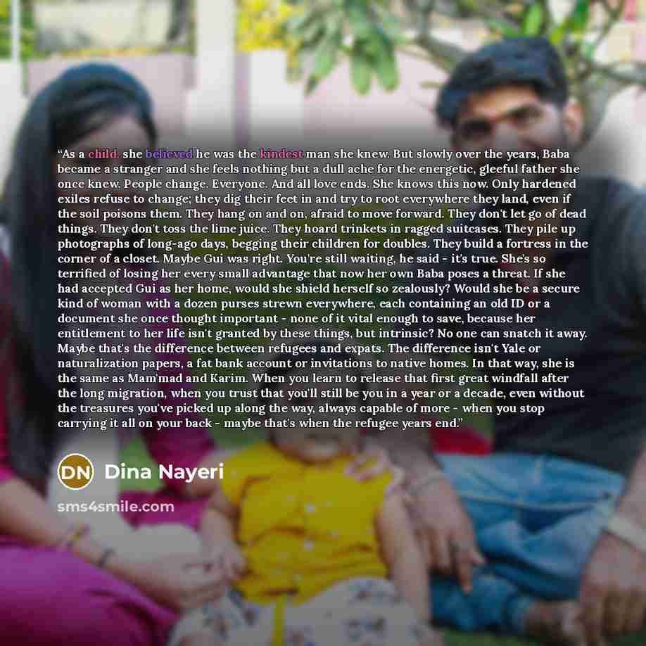 “As a child, she believed he was the kindest man she knew. But slowly over the years, Baba became a stranger and she feels nothing but a dull ache for the energetic, gleeful father she once knew. People change. Everyone. And all love ends. She knows this now. Only hardened exiles refuse to change…” quote by Dina Nayeri