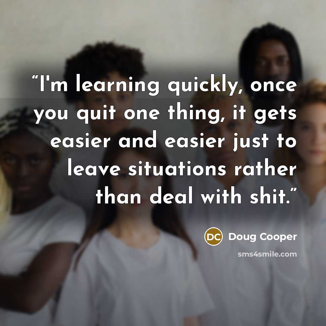 “I'm learning quickly, once you quit one thing, it gets easier and easier just to leave situations rather than deal with shit.” quote by Doug Cooper