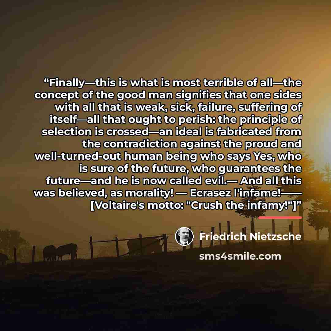 “Finally—this is what is most terrible of all—the concept of the good man signifies that one sides with all that is weak, sick, failure, suffering of itself—all that ought to perish: the principle of selection is crossed—an ideal is fabricated from the contradiction against the proud and…” quote by Friedrich Nietzsche