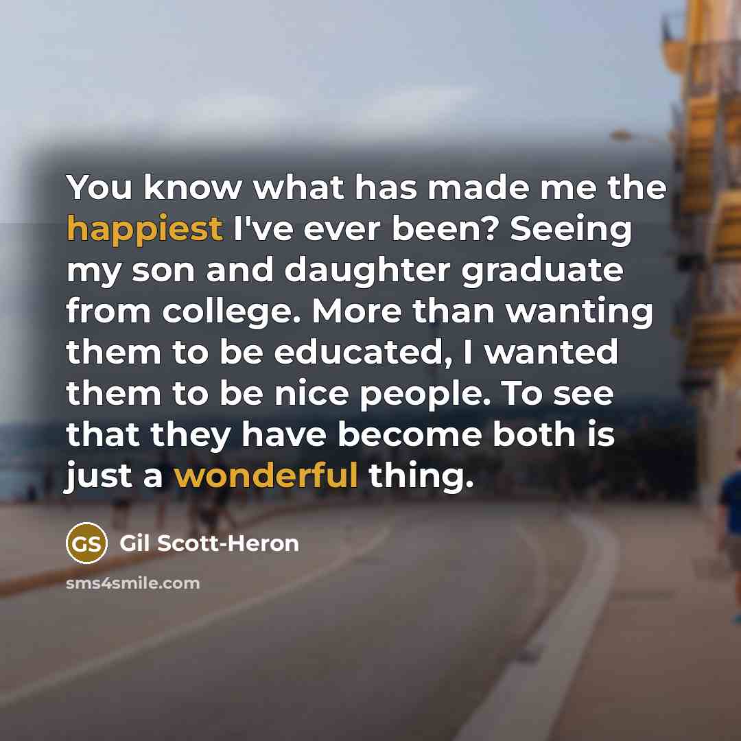 “You know what has made me the happiest I've ever been? Seeing my son and daughter graduate from college. More than wanting them to be educated, I wanted them to be nice people. To see that they have become both is just a wonderful thing.” quote by Gil Scott-Heron
