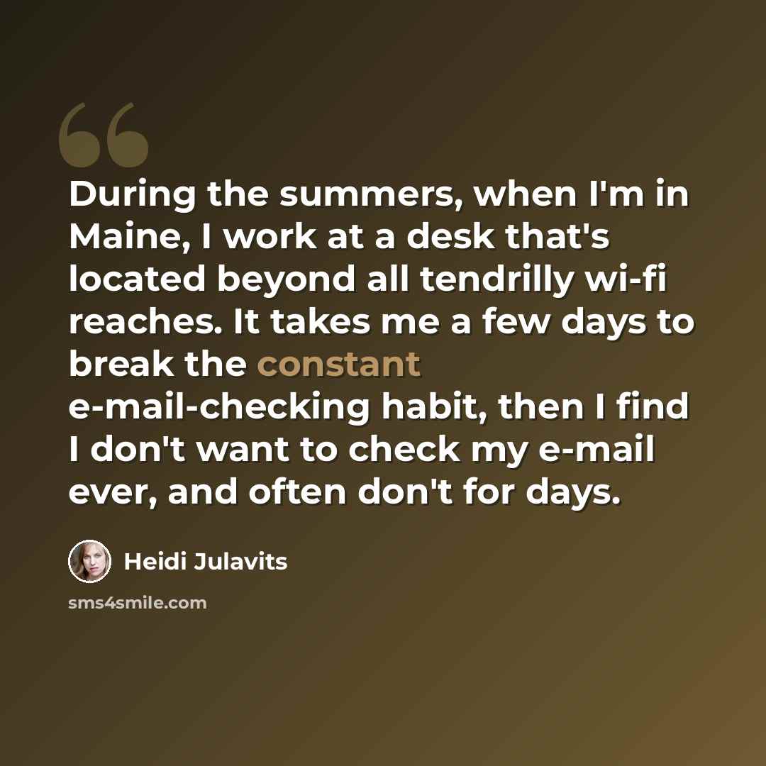 “During the summers, when I'm in Maine, I work at a desk that's located beyond all tendrilly wi-fi reaches. It takes me a few days to break the constant e-mail-checking habit, then I find I don't want to check my e-mail ever, and often don't for days.” quote by Heidi Julavits