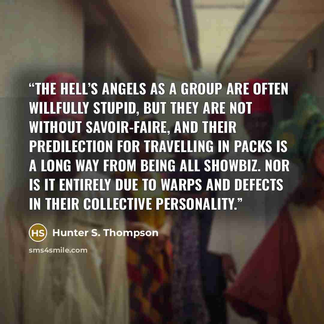 “The Hell’s Angels as a group are often willfully stupid, but they are not without savoir-faire, and their predilection for travelling in packs is a long way from being all showbiz. Nor is it entirely due to warps and defects in their collective personality.” quote by Hunter S. Thompson