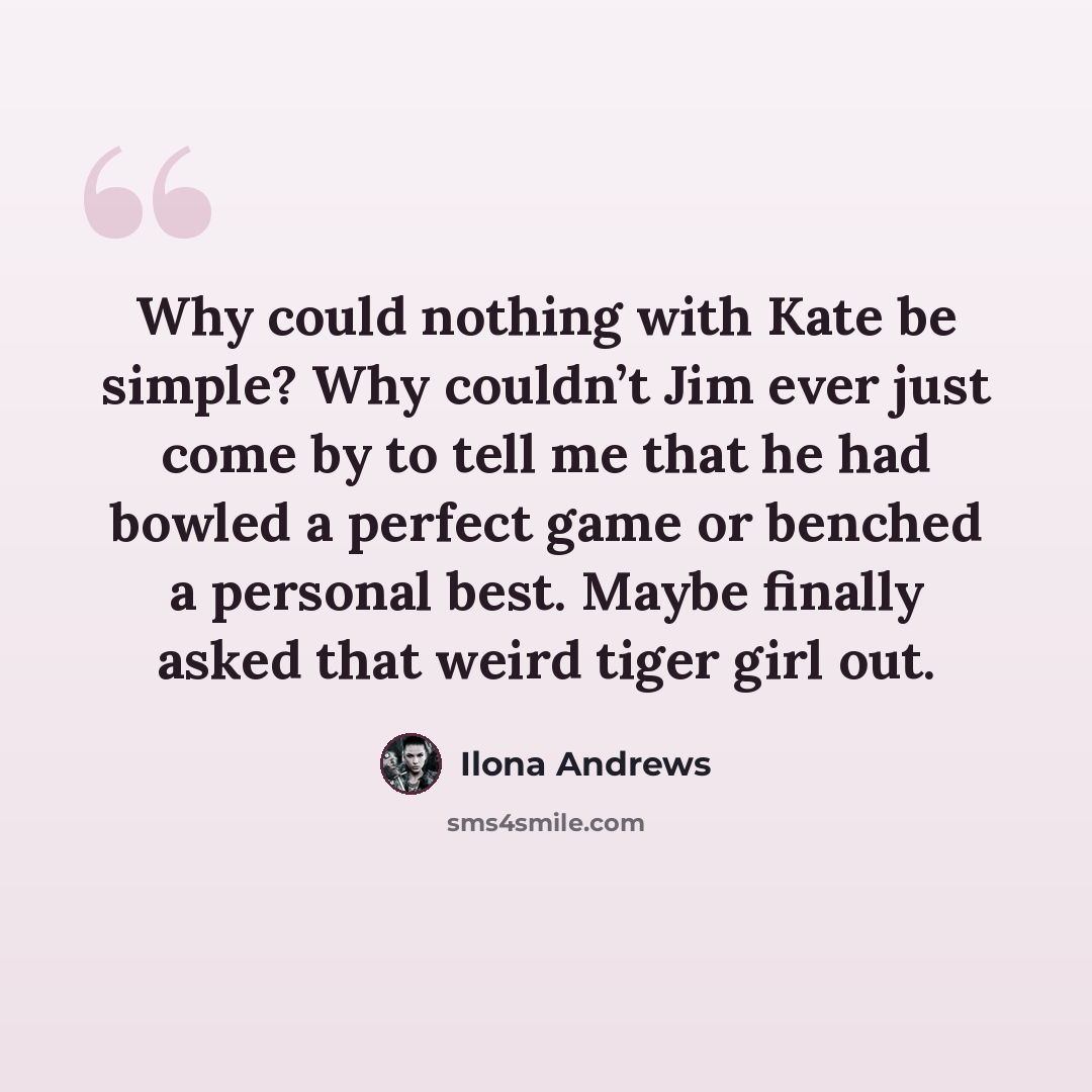 “Why could nothing with Kate be simple? Why couldn’t Jim ever just come by to tell me that he had bowled a perfect game or benched a personal best. Maybe finally asked that weird tiger girl out.” quote by Ilona Andrews