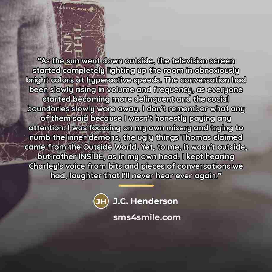 “As the sun went down outside, the television screen started completely lighting up the room in obnoxiously bright colors at hyperactive speeds. The conversation had been slowly rising in volume and frequency, as everyone started becoming more delinquent and the social boundaries slowly wore away…” quote by J.C. Henderson