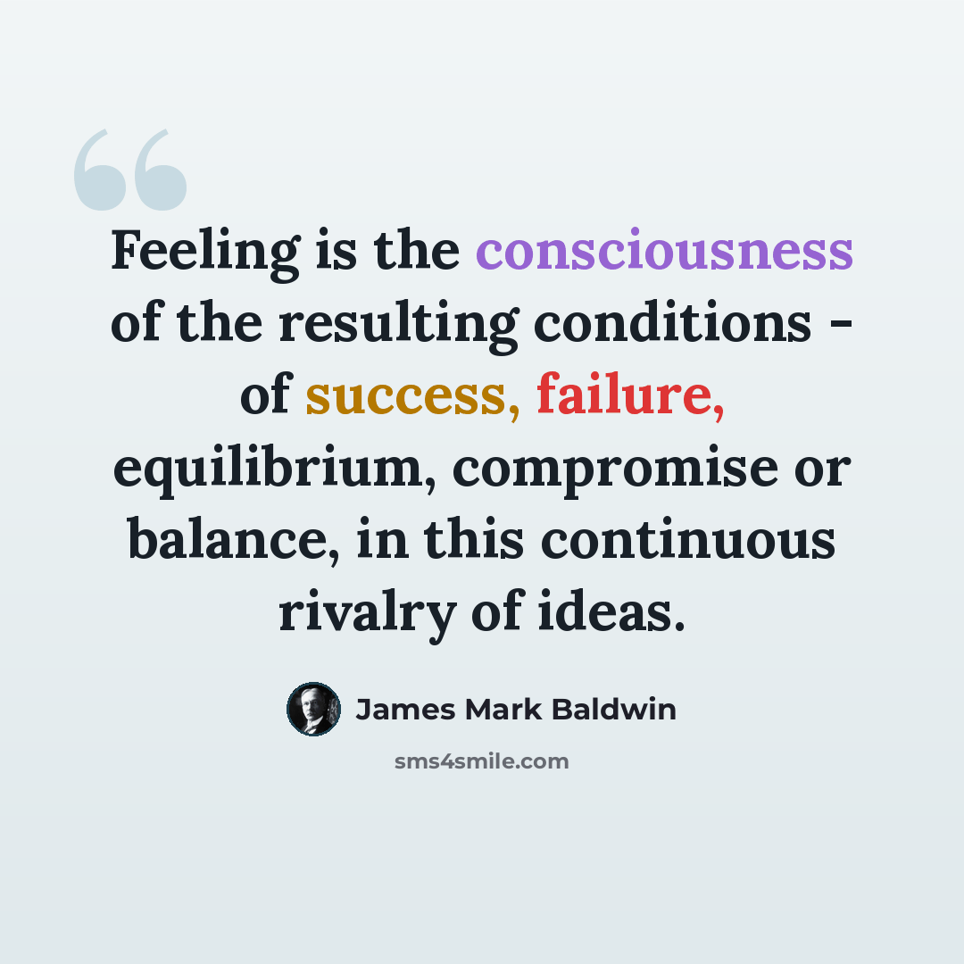 “Feeling is the consciousness of the resulting conditions - of success, failure, equilibrium, compromise or balance, in this continuous rivalry of ideas.” quote by James Mark Baldwin