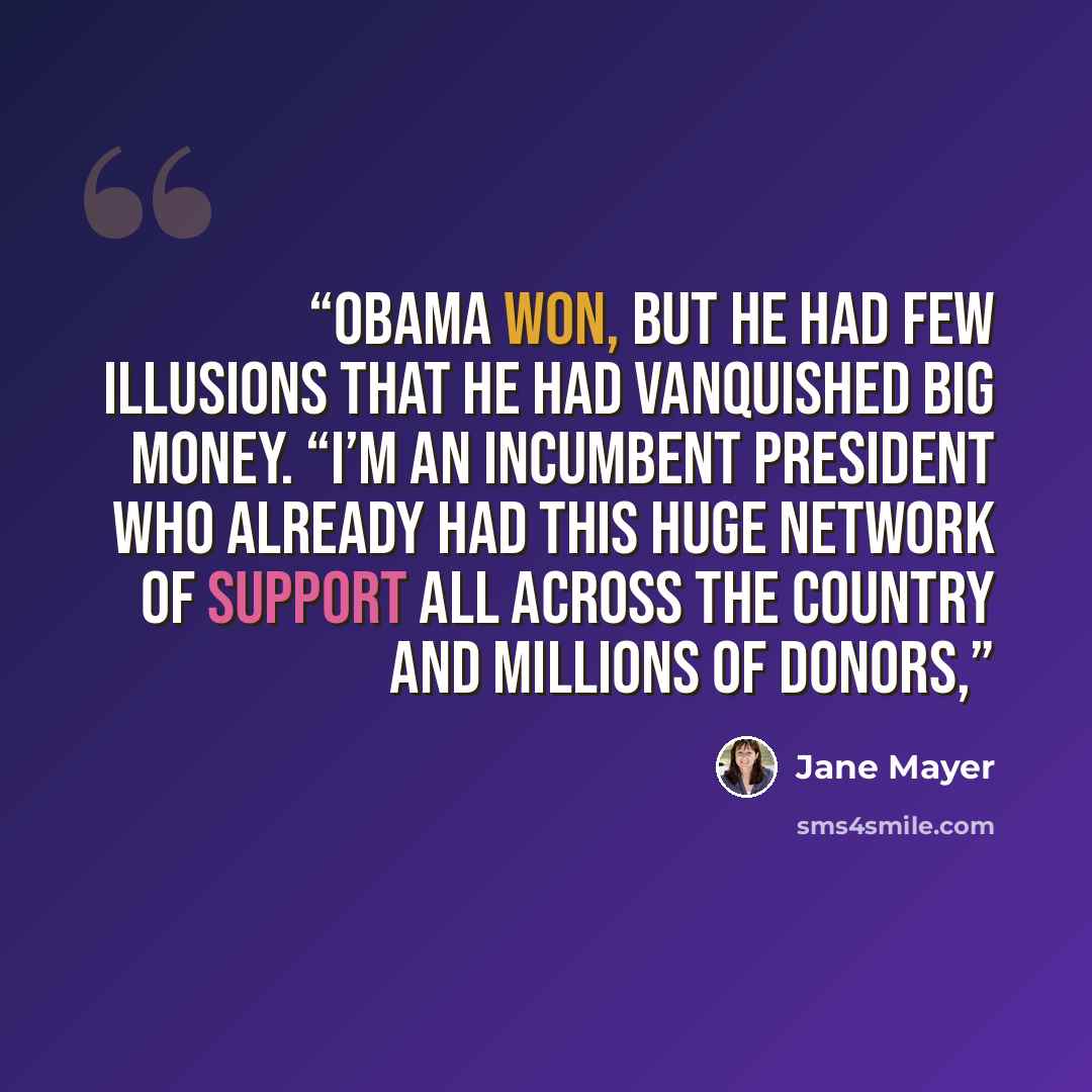 “Obama won, but he had few illusions that he had vanquished big money. “I’m an incumbent president who already had this huge network of support all across the country and millions of donors,” quote by Jane Mayer