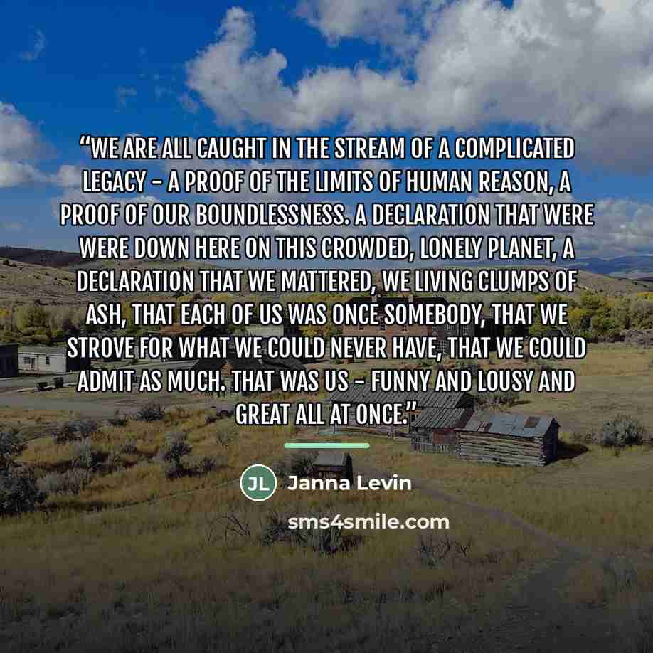 “We are all caught in the stream of a complicated legacy - a proof of the limits of human reason, a proof of our boundlessness. A declaration that were were down here on this crowded, lonely planet, a declaration that we mattered, we living clumps of ash, that each of us was once somebody, that we…” quote by Janna Levin