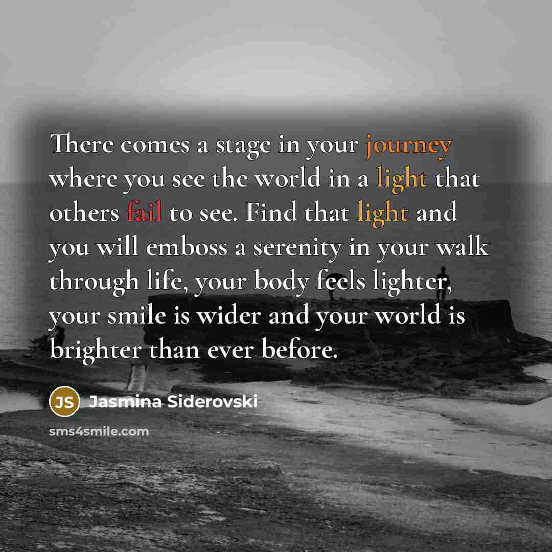 “There comes a stage in your journey where you see the world in a light that others fail to see. Find that light and you will emboss a serenity in your walk through life, your body feels lighter, your smile is wider and your world is brighter than ever before.” quote by Jasmina Siderovski