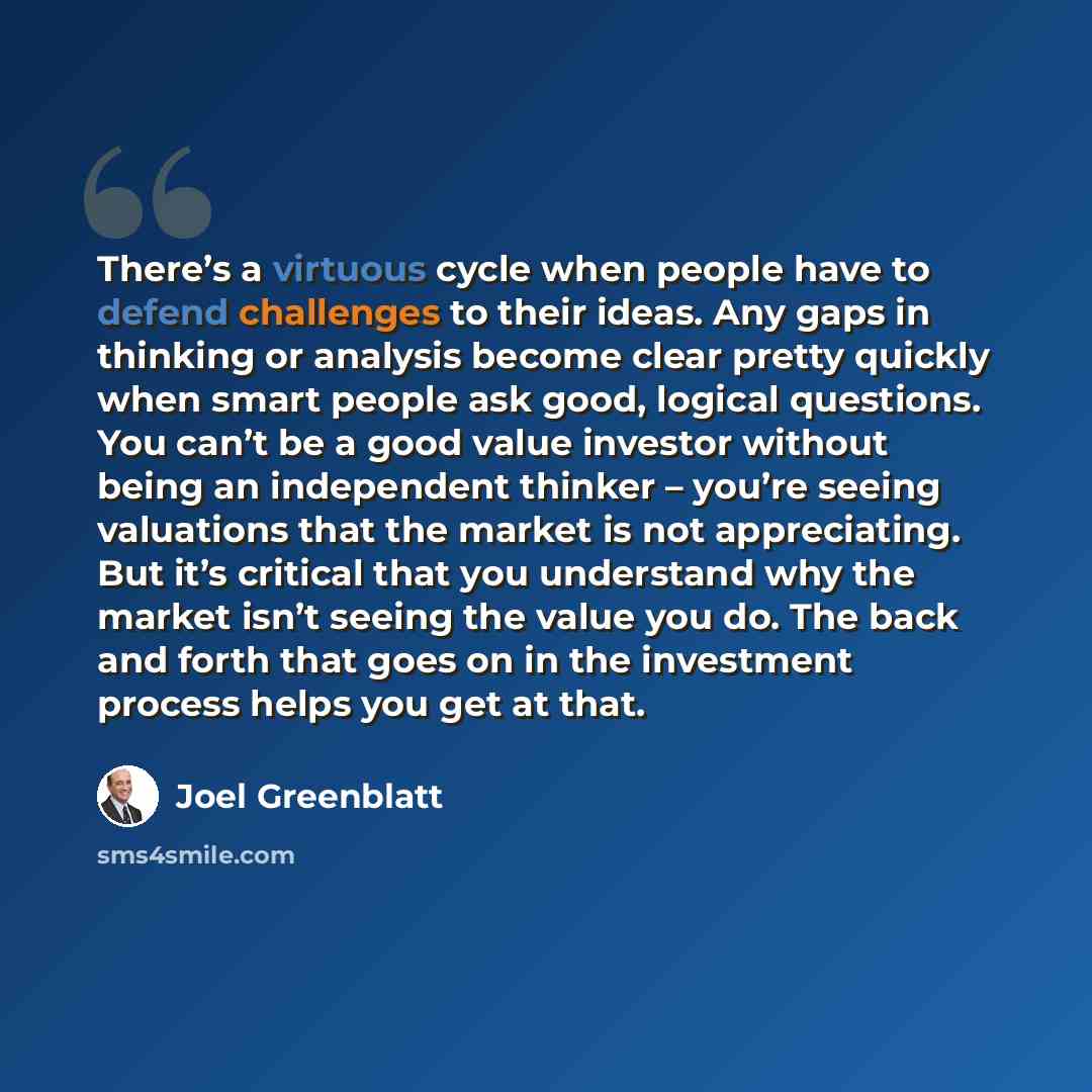 “There’s a virtuous cycle when people have to defend challenges to their ideas. Any gaps in thinking or analysis become clear pretty quickly when smart people ask good, logical questions. You can’t be a good value investor without being an independent thinker – you’re seeing valuations that the…” quote by Joel Greenblatt