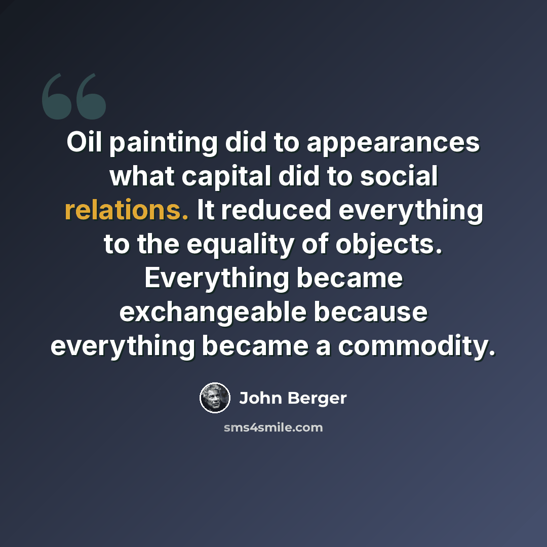 “Oil painting did to appearances what capital did to social relations. It reduced everything to the equality of objects. Everything became exchangeable because everything became a commodity.” quote by John Berger