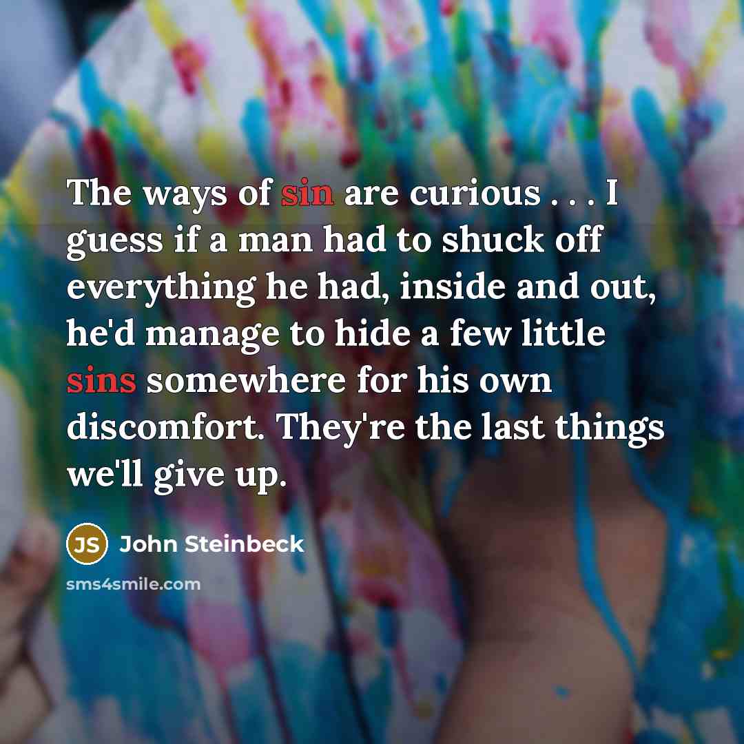 “The ways of sin are curious . . . I guess if a man had to shuck off everything he had, inside and out, he'd manage to hide a few little sins somewhere for his own discomfort. They're the last things we'll give up.” quote by John Steinbeck