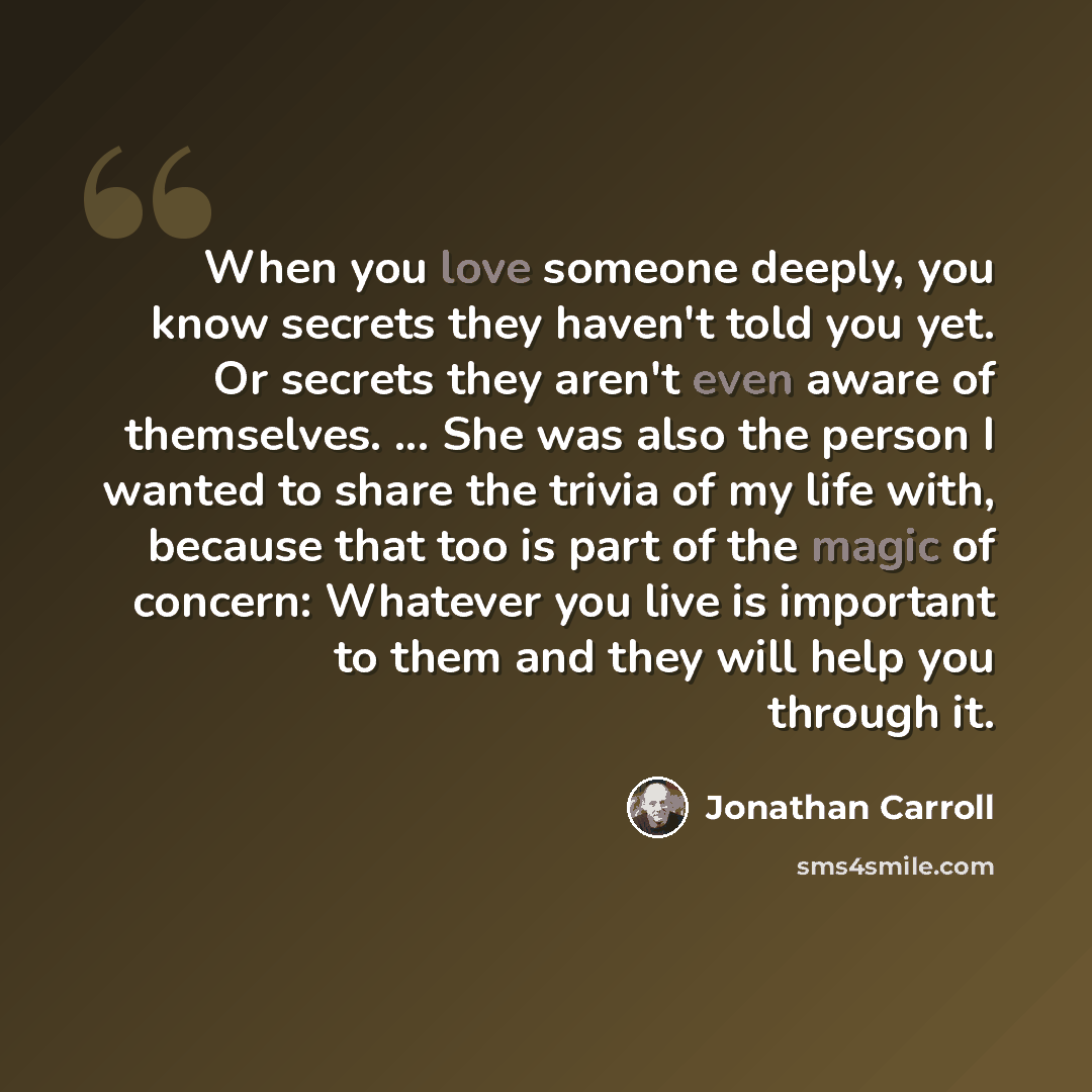 “When you love someone deeply, you know secrets they haven't told you yet. Or secrets they aren't even aware of themselves. ... She was also the person I wanted to share the trivia of my life with, because that too is part of the magic of concern: Whatever you live is important to them and they…” quote by Jonathan Carroll