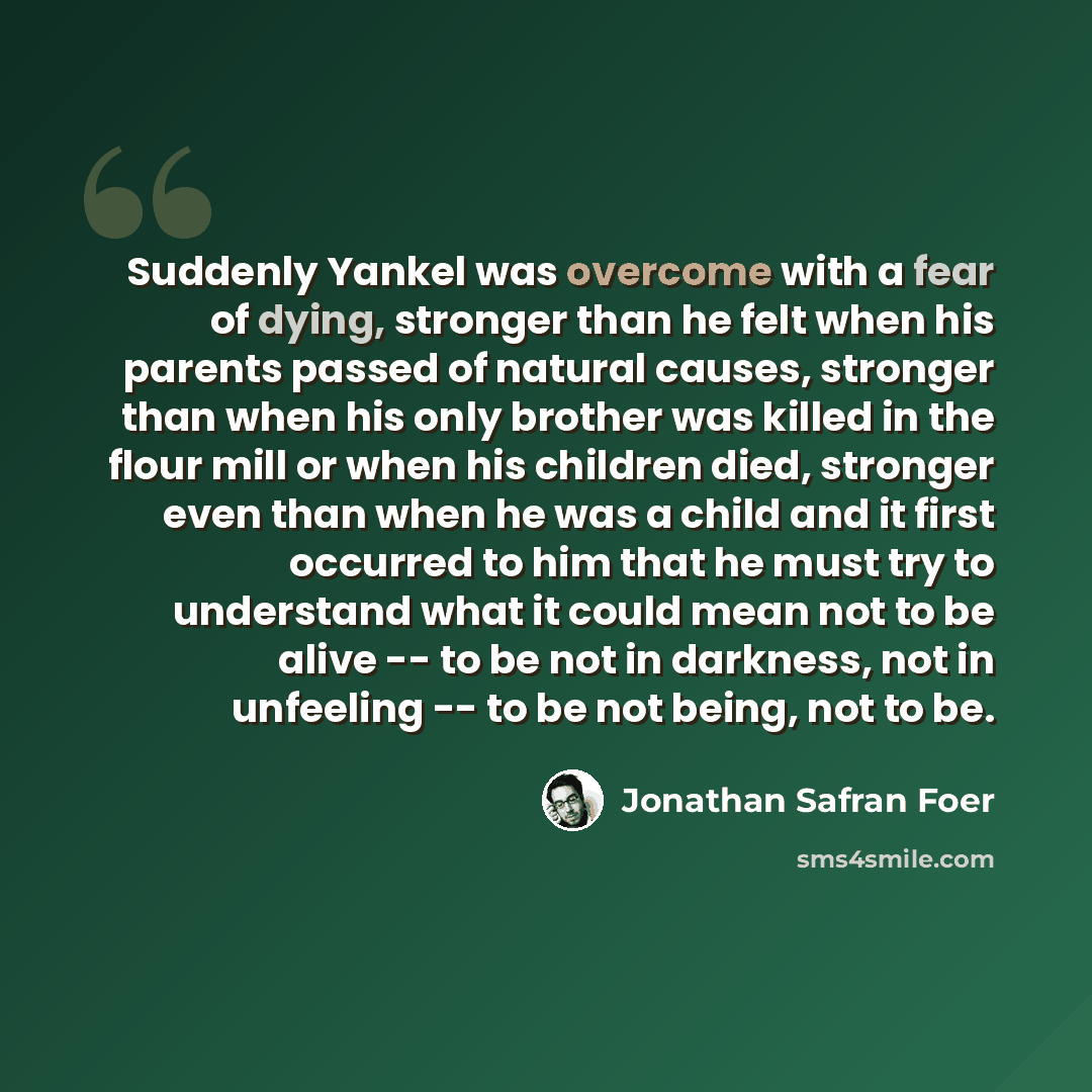 “Suddenly Yankel was overcome with a fear of dying, stronger than he felt when his parents passed of natural causes, stronger than when his only brother was killed in the flour mill or when his children died, stronger even than when he was a child and it first occurred to him that he must try to…” quote by Jonathan Safran Foer