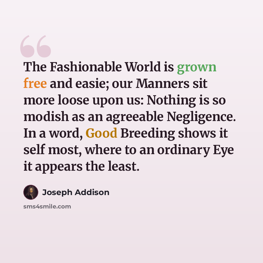 “The Fashionable World is grown free and easie; our Manners sit more loose upon us: Nothing is so modish as an agreeable Negligence. In a word, Good Breeding shows it self most, where to an ordinary Eye it appears the least.” quote by Joseph Addison
