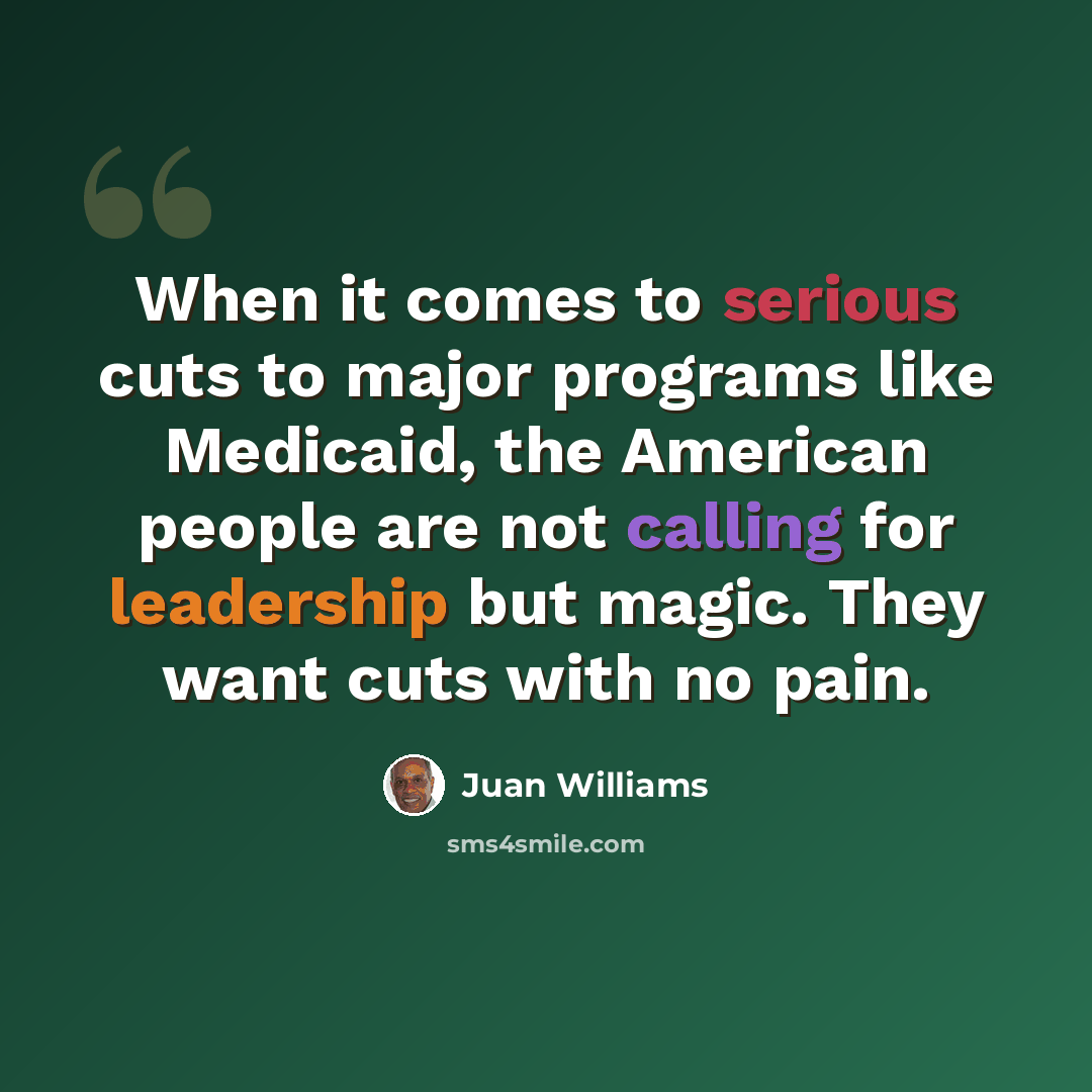 “When it comes to serious cuts to major programs like Medicaid, the American people are not calling for leadership but magic. They want cuts with no pain.” quote by Juan Williams