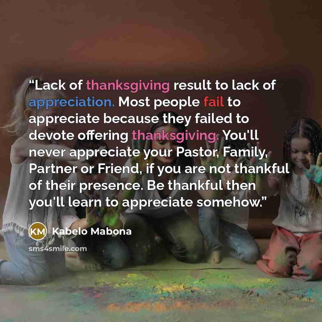 “Lack of thanksgiving result to lack of appreciation. Most people fail to appreciate because they failed to devote offering thanksgiving. You'll never appreciate your Pastor, Family, Partner or Friend, if you are not thankful of their presence. Be thankful then you'll learn to appreciate somehow.” quote by Kabelo Mabona
