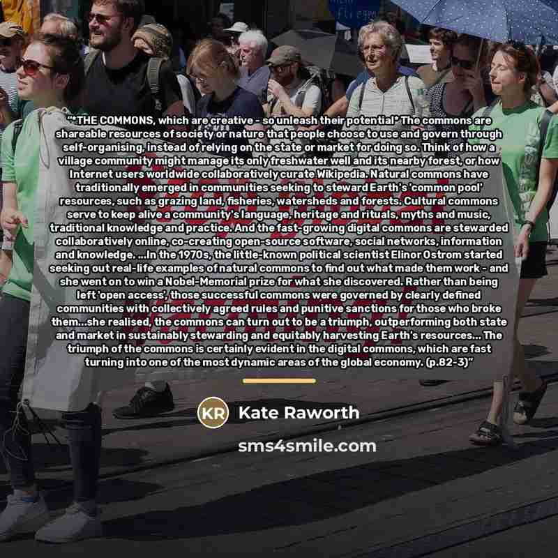 “*THE COMMONS, which are creative - so unleash their potential* The commons are shareable resources of society or nature that people choose to use and govern through self-organising, instead of relying on the state or market for doing so. Think of how a village community might manage its only…” quote by Kate Raworth