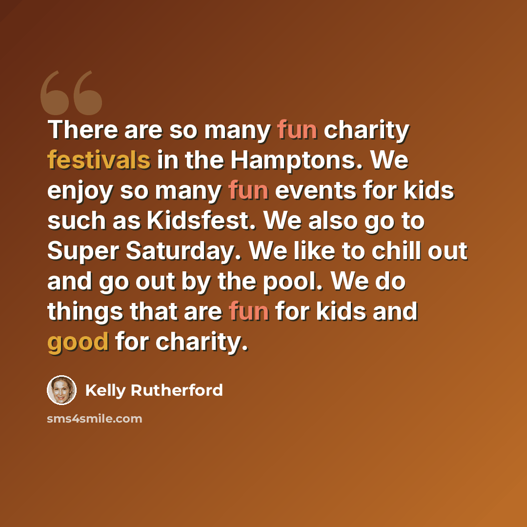 “There are so many fun charity festivals in the Hamptons. We enjoy so many fun events for kids such as Kidsfest. We also go to Super Saturday. We like to chill out and go out by the pool. We do things that are fun for kids and good for charity.” quote by Kelly Rutherford