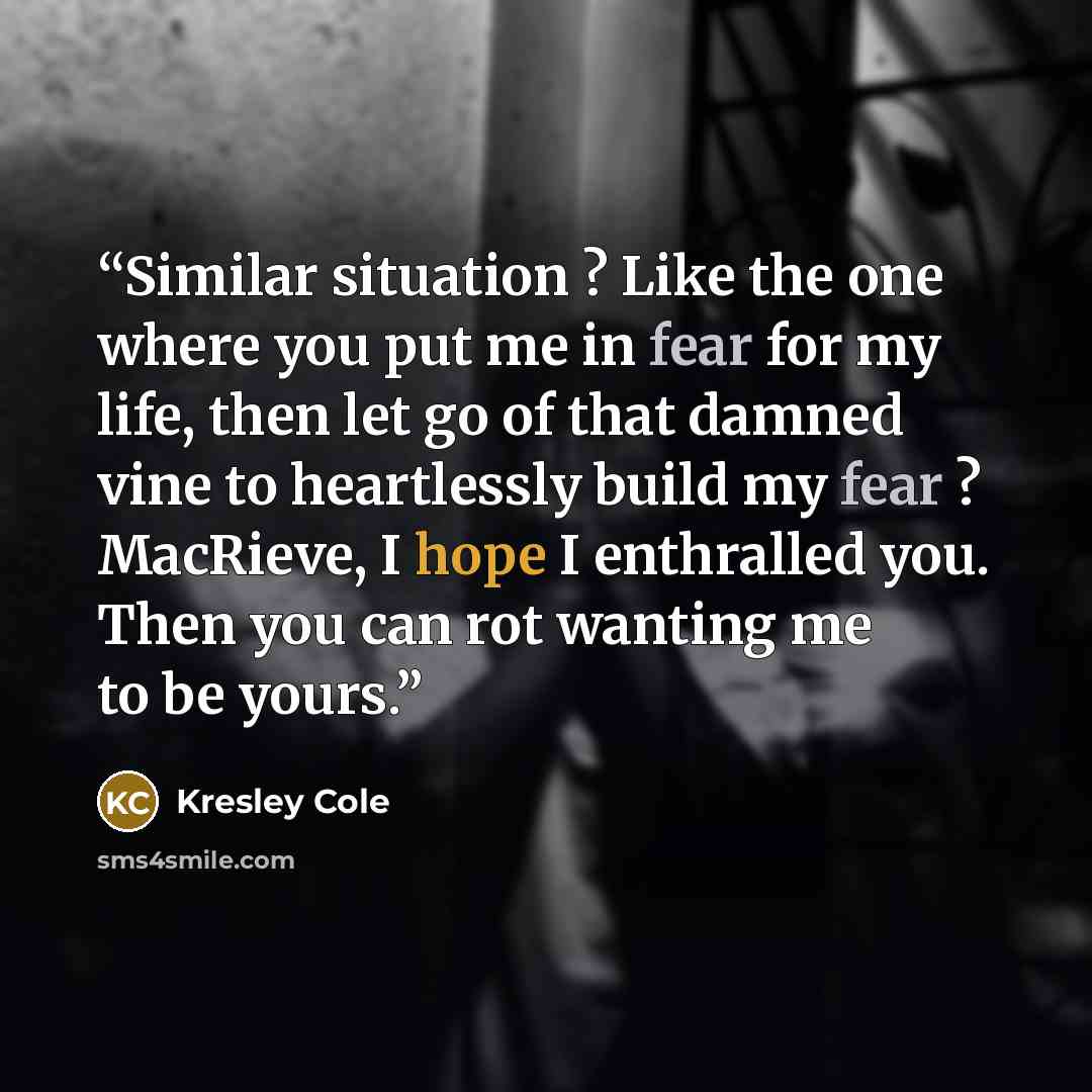 “Similar situation ? Like the one where you put me in fear for my life, then let go of that damned vine to heartlessly build my fear ? MacRieve, I hope I enthralled you. Then you can rot wanting me to be yours.” quote by Kresley Cole