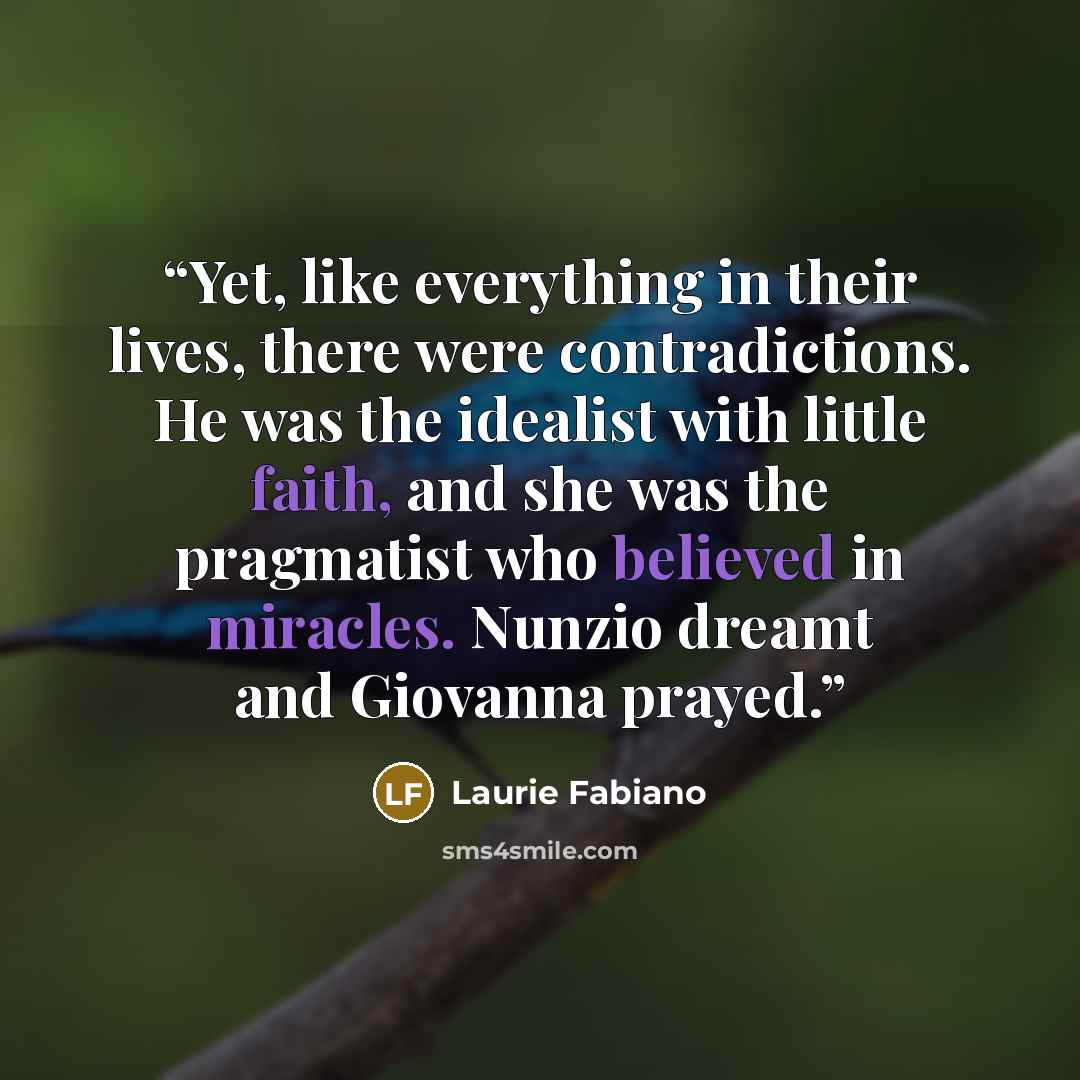 “Yet, like everything in their lives, there were contradictions. He was the idealist with little faith, and she was the pragmatist who believed in miracles. Nunzio dreamt and Giovanna prayed.” quote by Laurie Fabiano