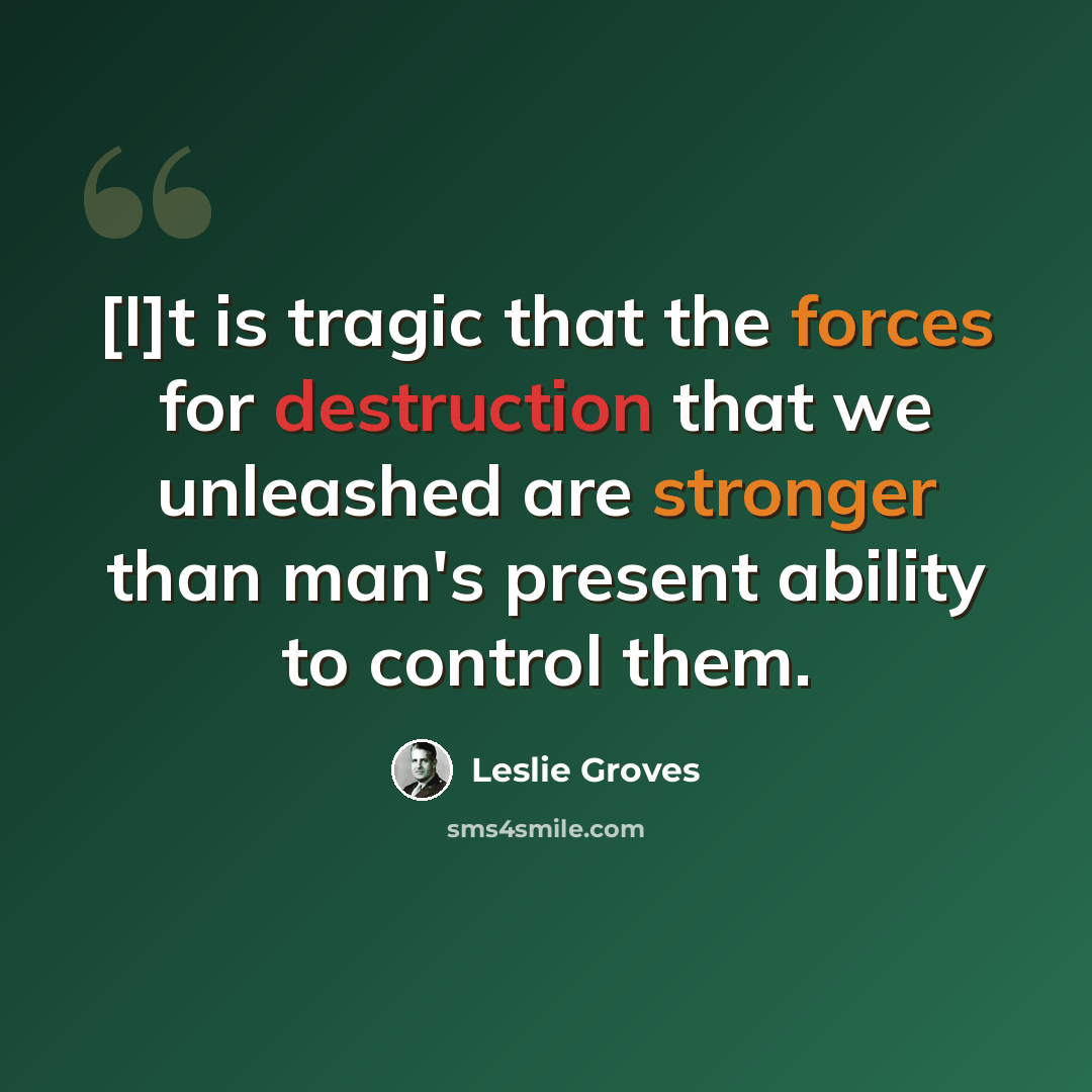 “[I]t is tragic that the forces for destruction that we unleashed are stronger than man's present ability to control them.” quote by Leslie Groves