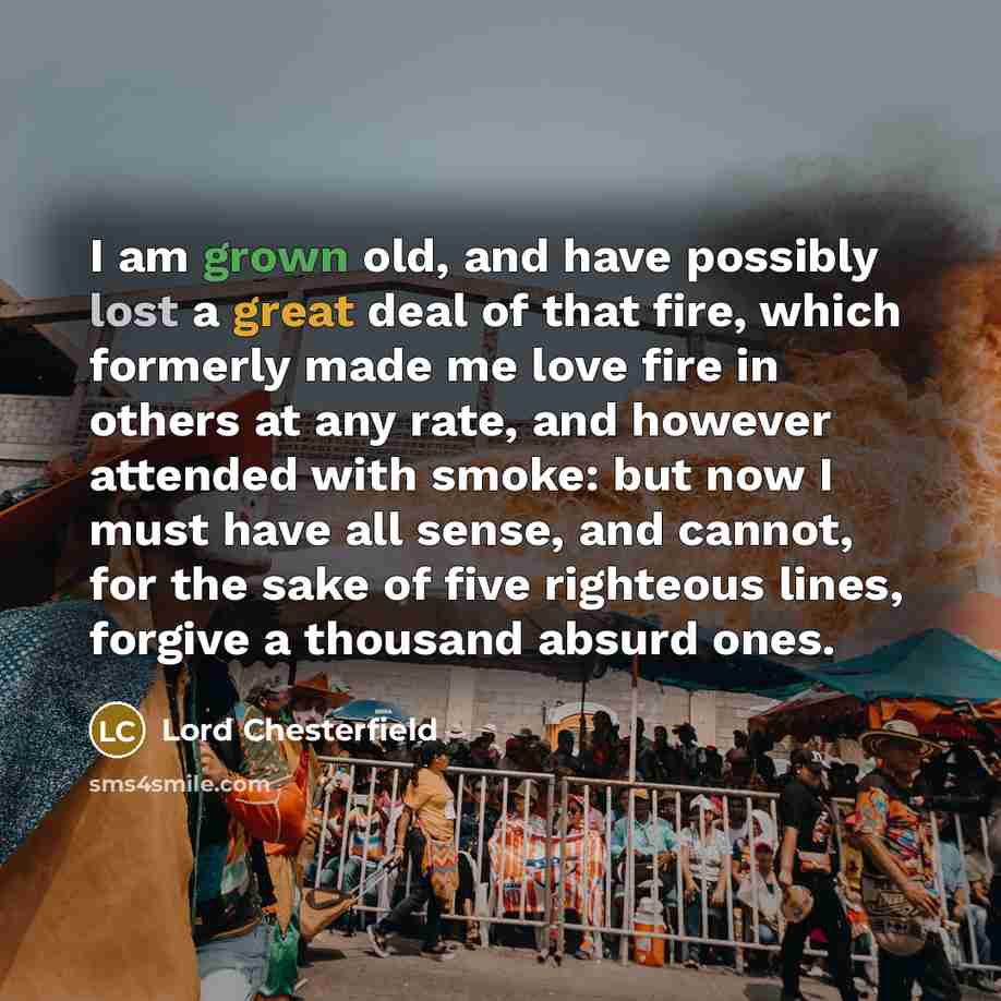 “I am grown old, and have possibly lost a great deal of that fire, which formerly made me love fire in others at any rate, and however attended with smoke: but now I must have all sense, and cannot, for the sake of five righteous lines, forgive a thousand absurd ones.” quote by Lord Chesterfield