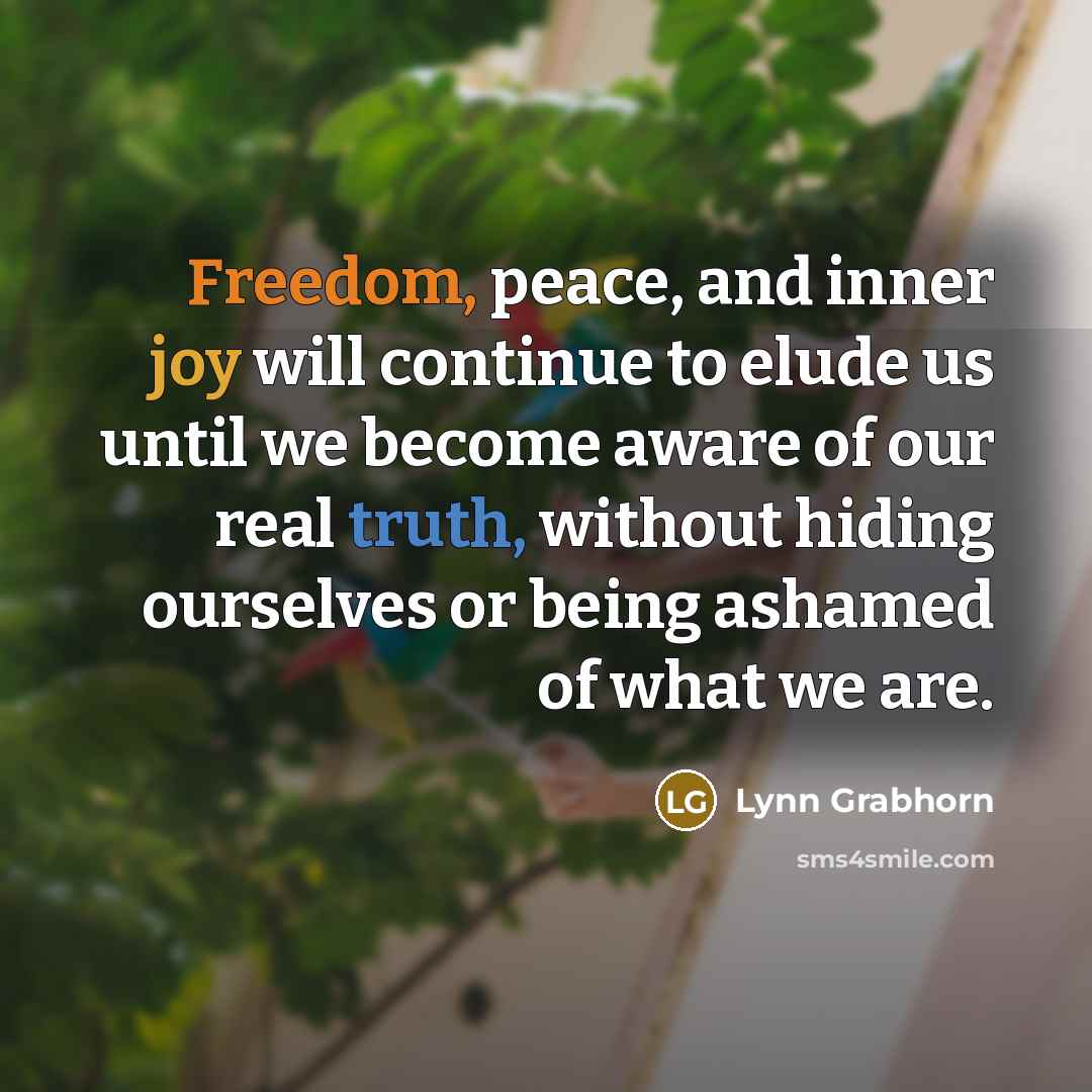 “Freedom, peace, and inner joy will continue to elude us until we become aware of our real truth, without hiding ourselves or being ashamed of what we are.” quote by Lynn Grabhorn