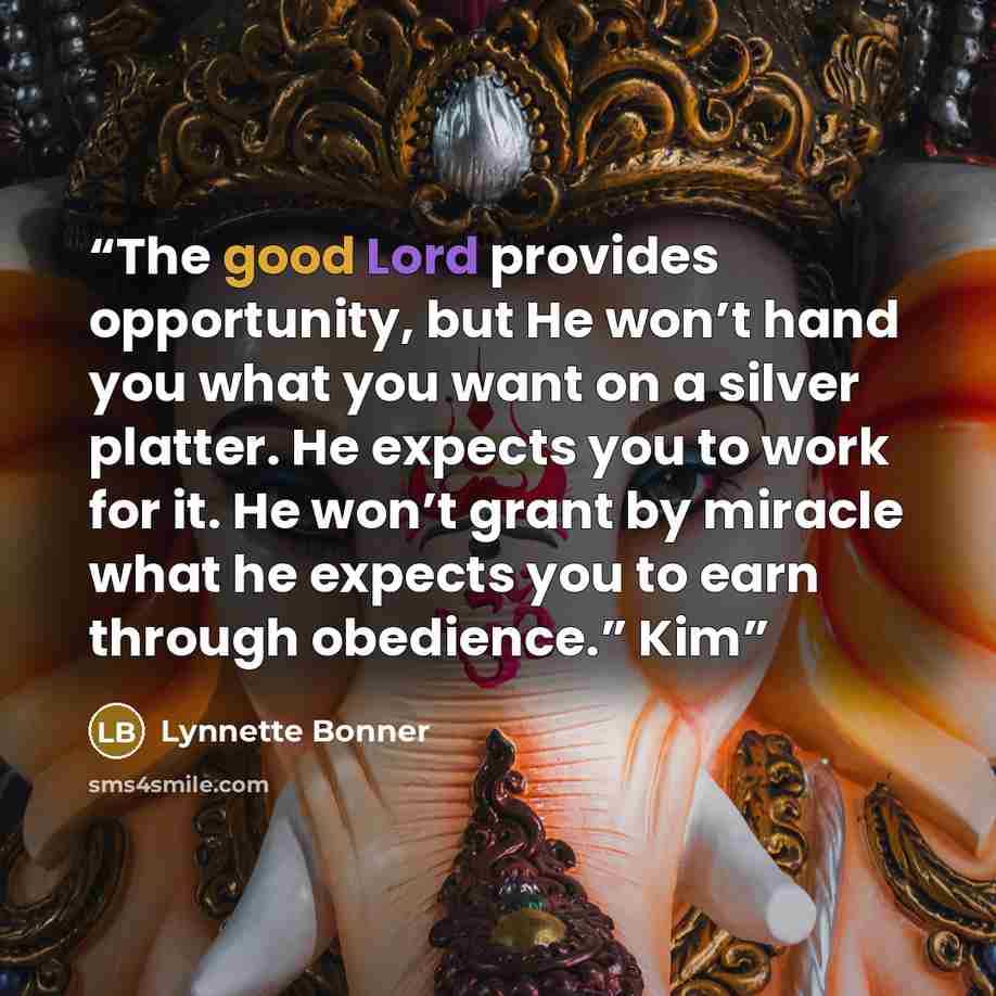 “The good Lord provides opportunity, but He won’t hand you what you want on a silver platter. He expects you to work for it. He won’t grant by miracle what he expects you to earn through obedience.” Kim” quote by Lynnette Bonner