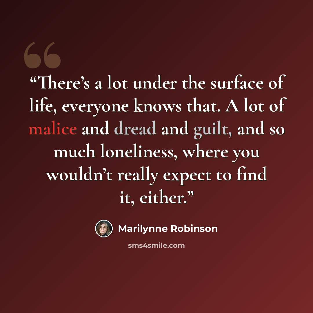 “There’s a lot under the surface of life, everyone knows that. A lot of malice and dread and guilt, and so much loneliness, where you wouldn’t really expect to find it, either.” quote by Marilynne Robinson