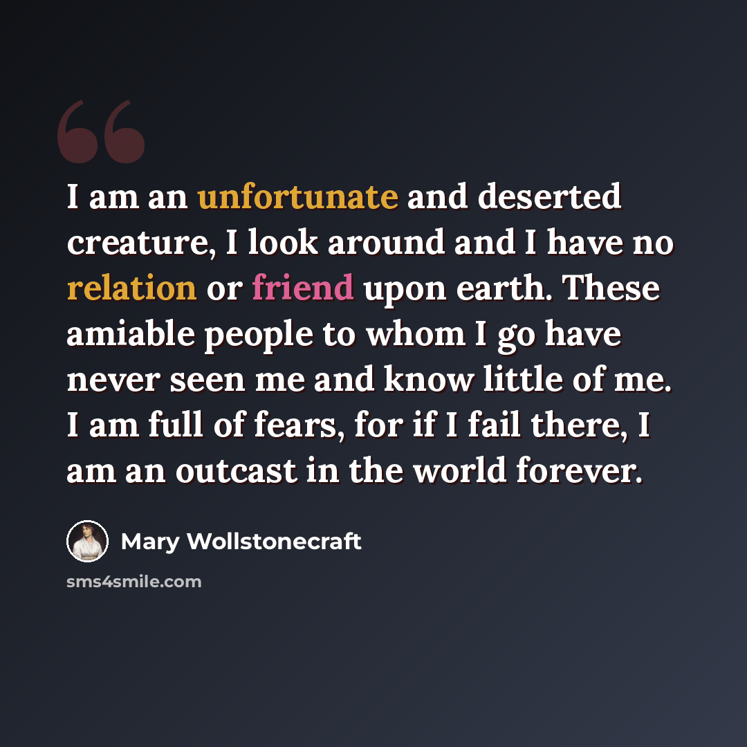 “I am an unfortunate and deserted creature, I look around and I have no relation or friend upon earth. These amiable people to whom I go have never seen me and know little of me. I am full of fears, for if I fail there, I am an outcast in the world forever.” quote by Mary Wollstonecraft