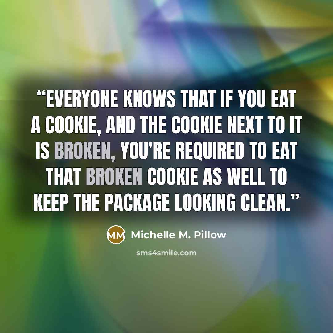 “Everyone knows that if you eat a cookie, and the cookie next to it is broken, you're required to eat that broken cookie as well to keep the package looking clean.” quote by Michelle M. Pillow