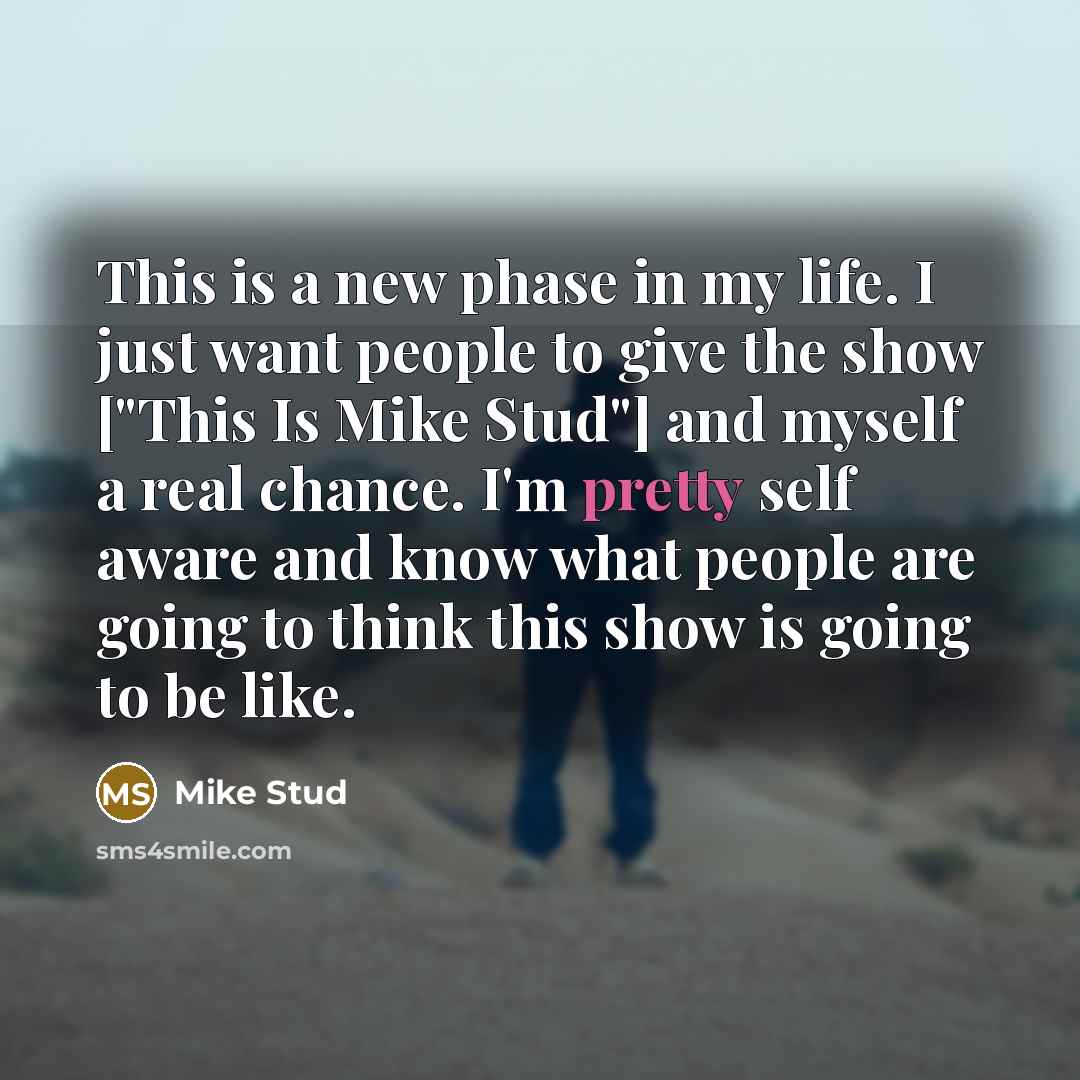 “This is a new phase in my life. I just want people to give the show ["This Is Mike Stud"] and myself a real chance. I'm pretty self aware and know what people are going to think this show is going to be like.” quote by Mike Stud